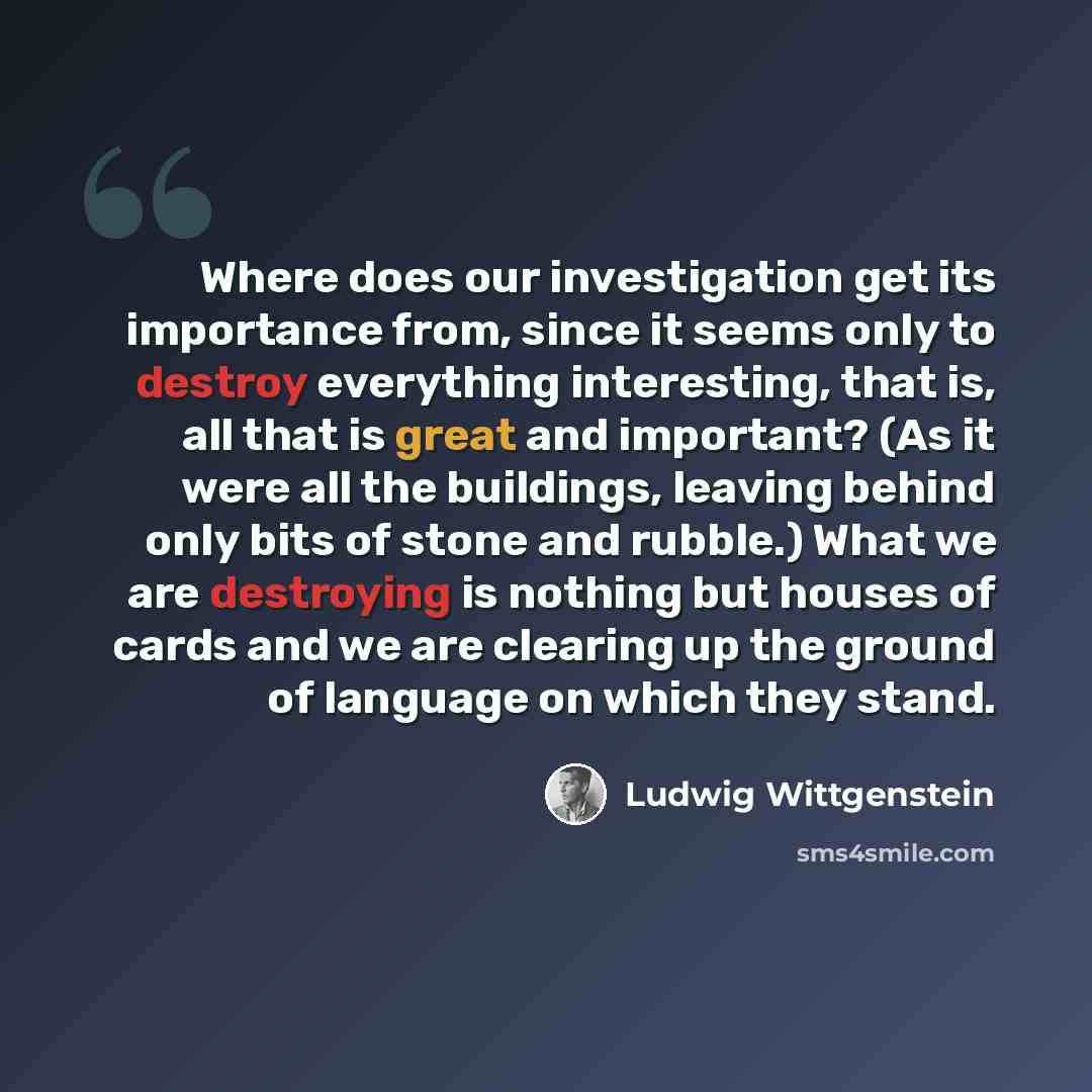 “Where does our investigation get its importance from, since it seems only to destroy everything interesting, that is, all that is great and important? (As it were all the buildings, leaving behind only bits of stone and rubble.) What we are destroying is nothing but houses of cards and we are…” quote by Ludwig Wittgenstein