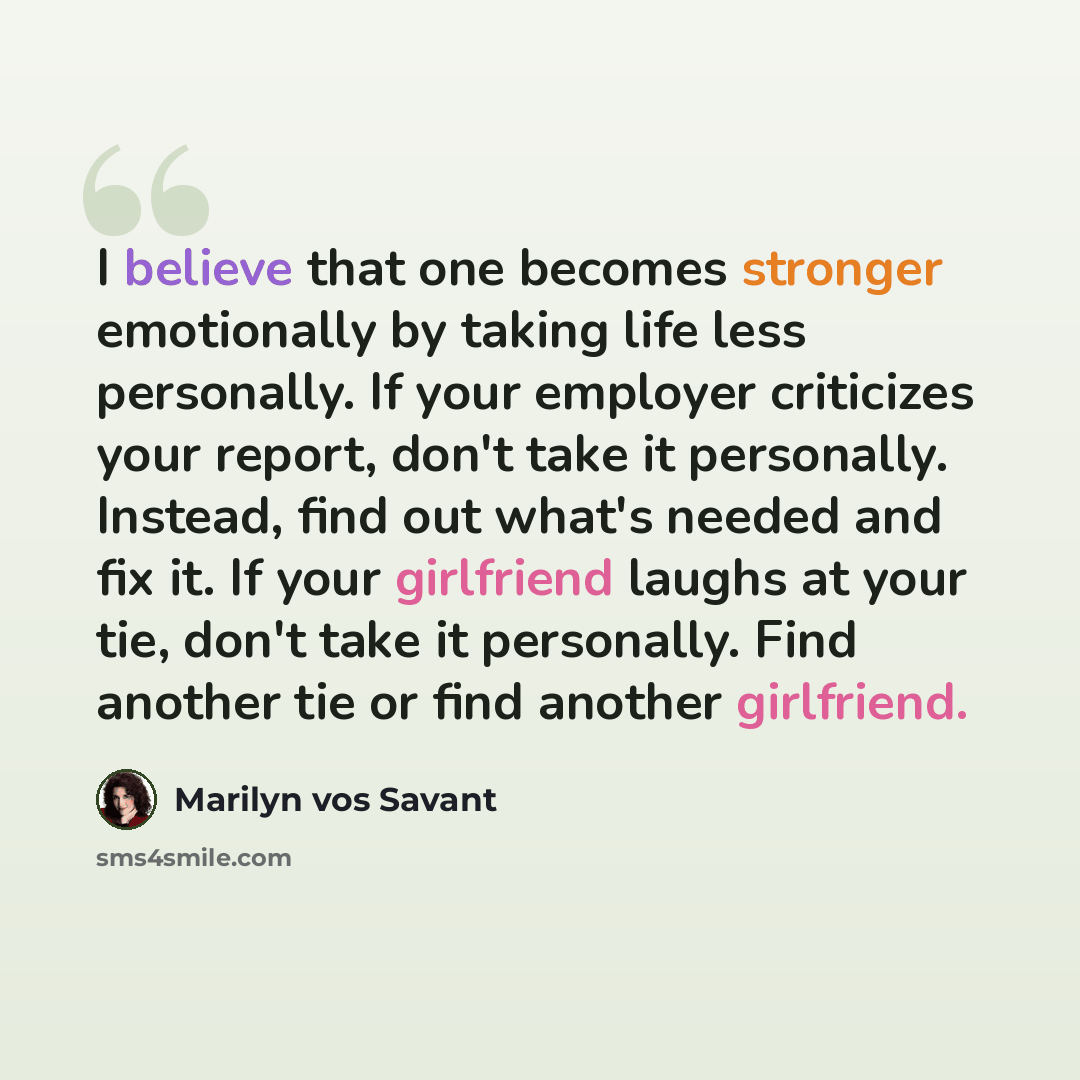“I believe that one becomes stronger emotionally by taking life less personally. If your employer criticizes your report, don't take it personally. Instead, find out what's needed and fix it. If your girlfriend laughs at your tie, don't take it personally. Find another tie or find another girlfriend.” quote by Marilyn vos Savant