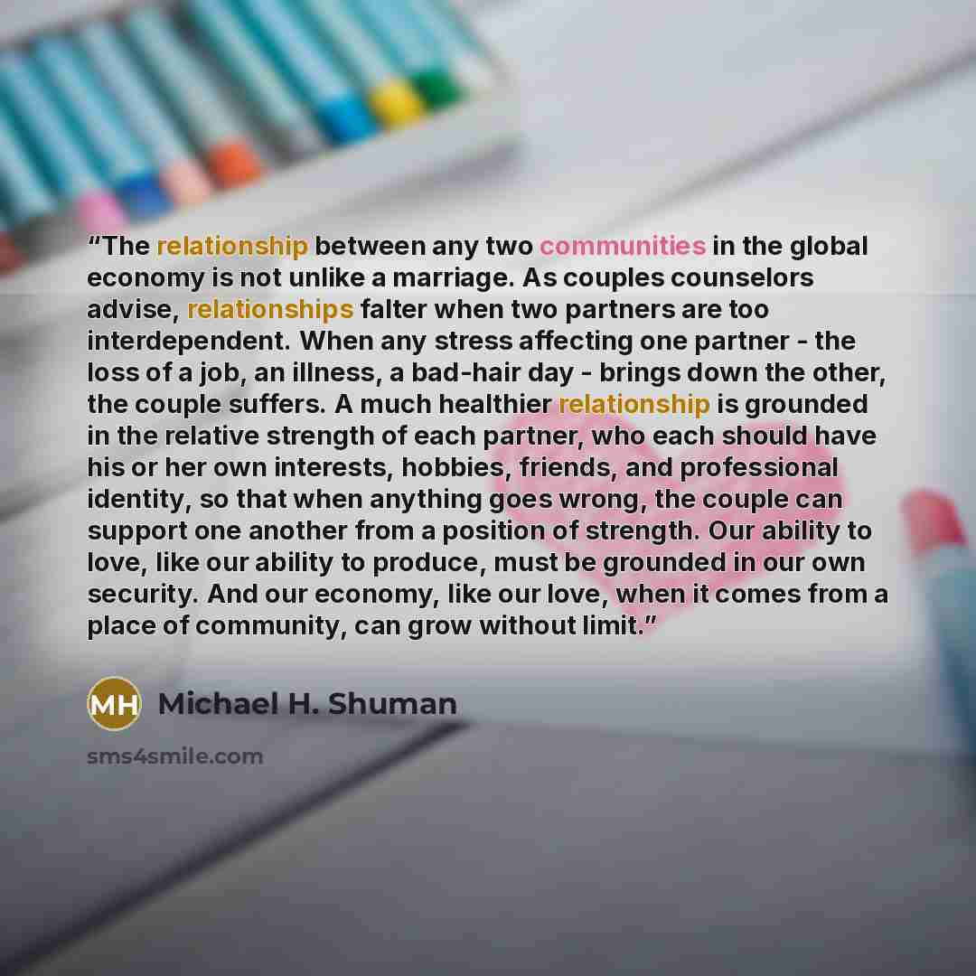 “The relationship between any two communities in the global economy is not unlike a marriage. As couples counselors advise, relationships falter when two partners are too interdependent. When any stress affecting one partner - the loss of a job, an illness, a bad-hair day - brings down the other…” quote by Michael H. Shuman
