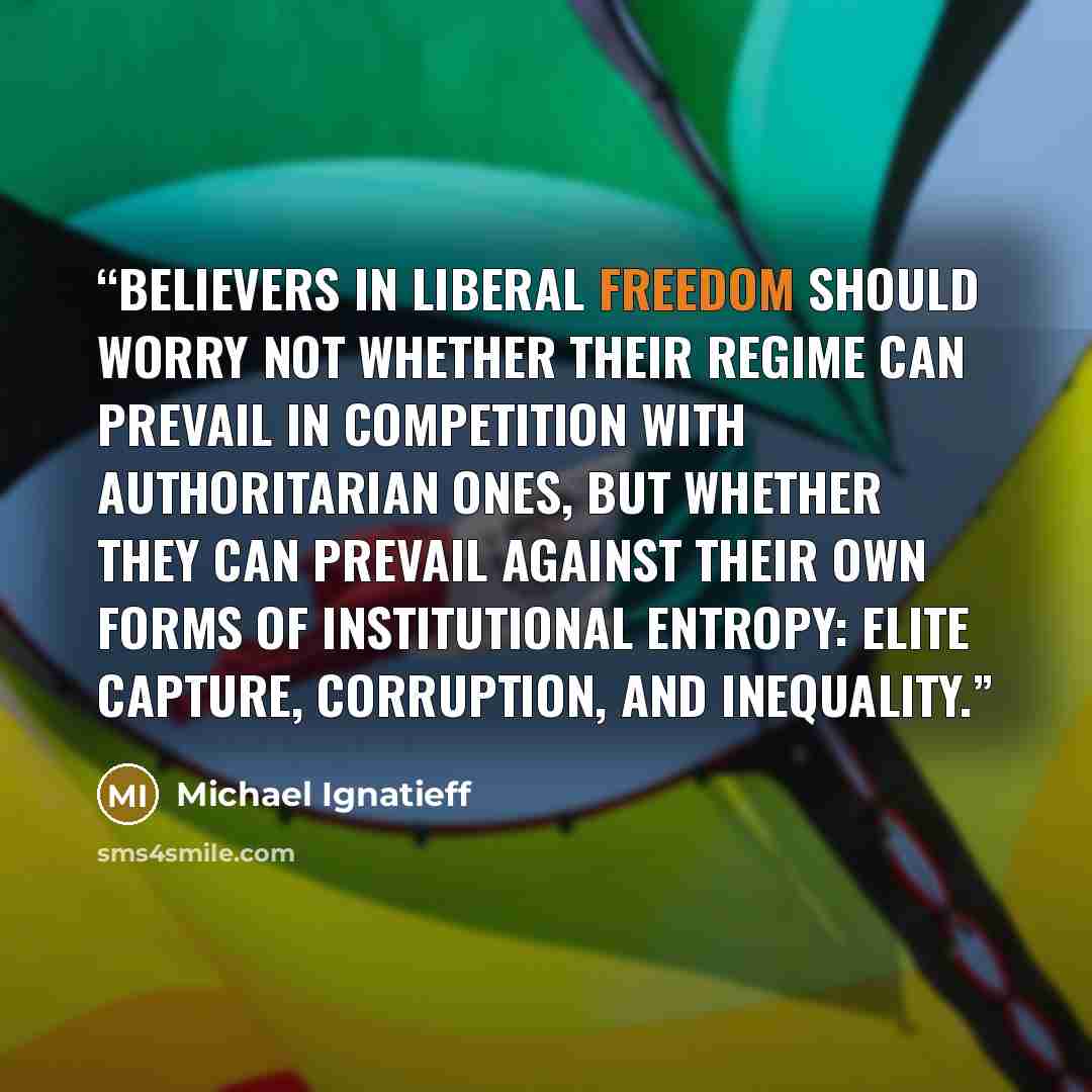 “Believers in liberal freedom should worry not whether their regime can prevail in competition with authoritarian ones, but whether they can prevail against their own forms of institutional entropy: elite capture, corruption, and inequality.” quote by Michael Ignatieff