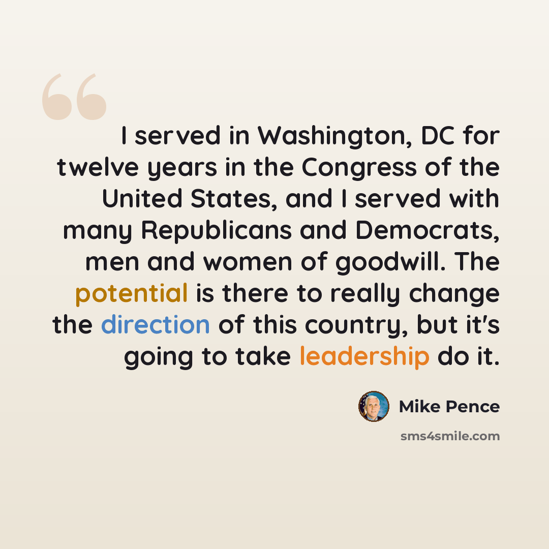 “I served in Washington, DC for twelve years in the Congress of the United States, and I served with many Republicans and Democrats, men and women of goodwill. The potential is there to really change the direction of this country, but it's going to take leadership do it.” quote by Mike Pence