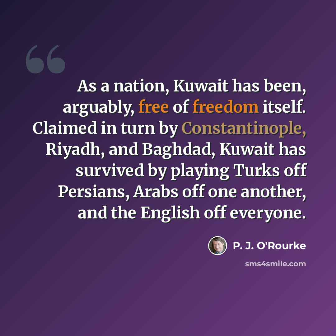“As a nation, Kuwait has been, arguably, free of freedom itself. Claimed in turn by Constantinople, Riyadh, and Baghdad, Kuwait has survived by playing Turks off Persians, Arabs off one another, and the English off everyone.” quote by P. J. O'Rourke