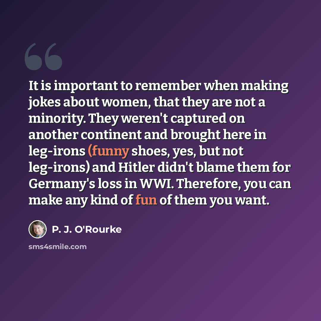 “It is important to remember when making jokes about women, that they are not a minority. They weren't captured on another continent and brought here in leg-irons (funny shoes, yes, but not leg-irons) and Hitler didn't blame them for Germany's loss in WWI. Therefore, you can make any kind of fun of…” quote by P. J. O'Rourke