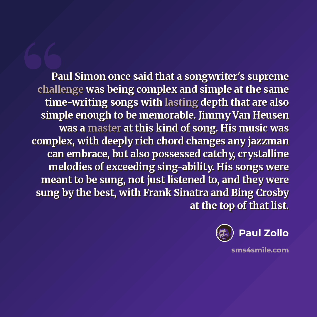“Paul Simon once said that a songwriter's supreme challenge was being complex and simple at the same time-writing songs with lasting depth that are also simple enough to be memorable. Jimmy Van Heusen was a master at this kind of song. His music was complex, with deeply rich chord changes any…” quote by Paul Zollo