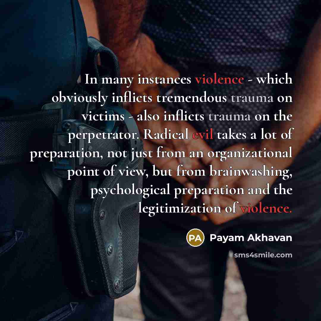 “In many instances violence - which obviously inflicts tremendous trauma on victims - also inflicts trauma on the perpetrator. Radical evil takes a lot of preparation, not just from an organizational point of view, but from brainwashing, psychological preparation and the legitimization of violence.” quote by Payam Akhavan