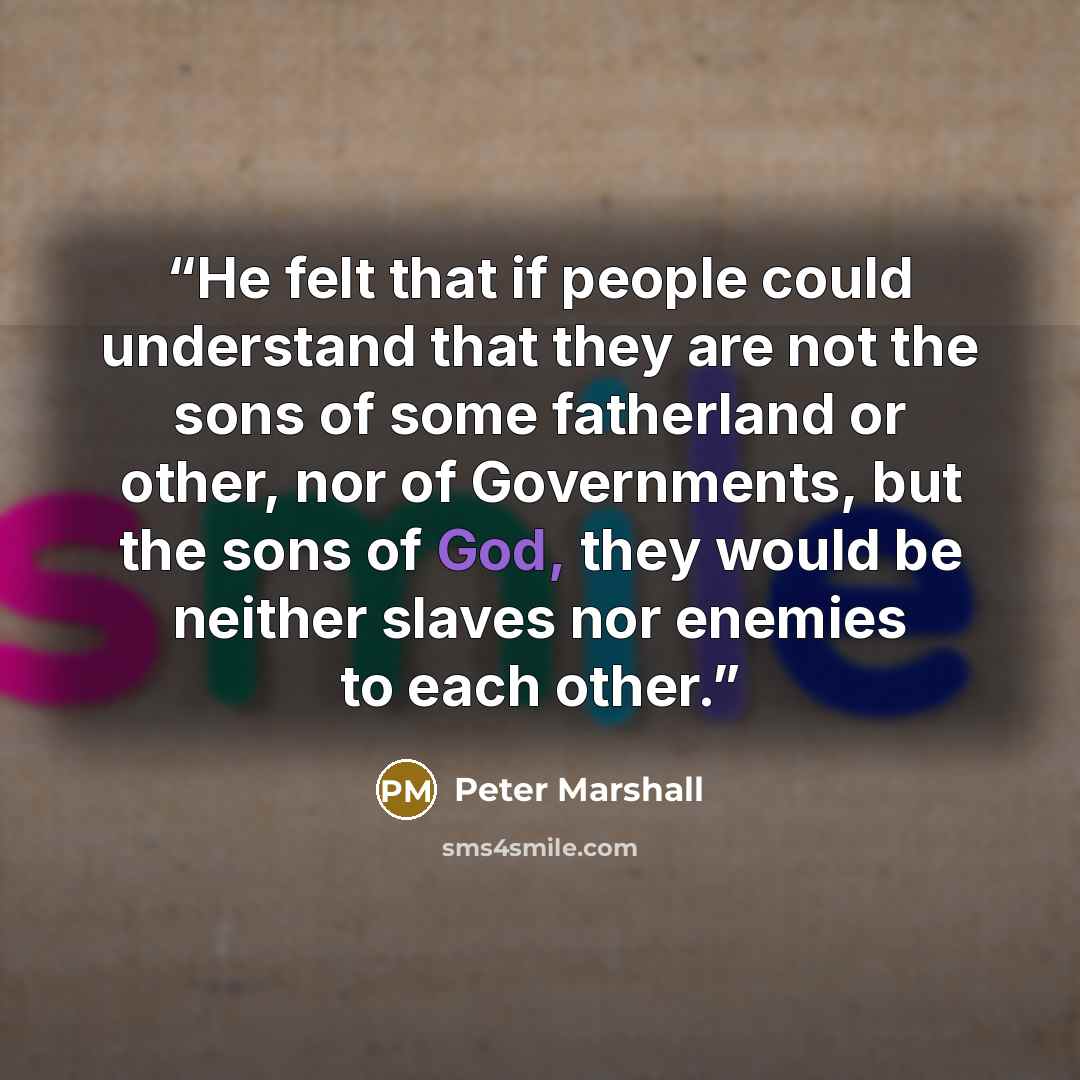 “He felt that if people could understand that they are not the sons of some fatherland or other, nor of Governments, but the sons of God, they would be neither slaves nor enemies to each other.” quote by Peter Marshall