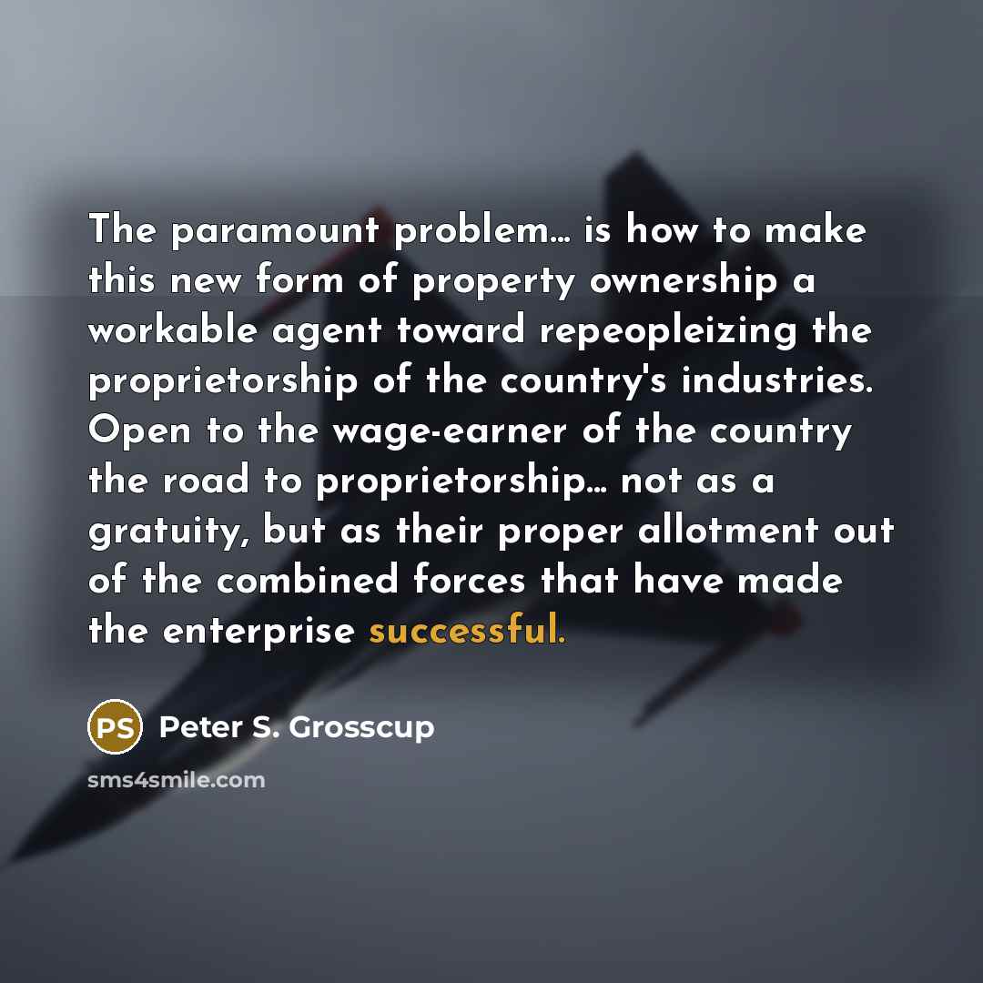 “The paramount problem... is how to make this new form of property ownership a workable agent toward repeopleizing the proprietorship of the country's industries. Open to the wage-earner of the country the road to proprietorship... not as a gratuity, but as their proper allotment out of the…” quote by Peter S. Grosscup