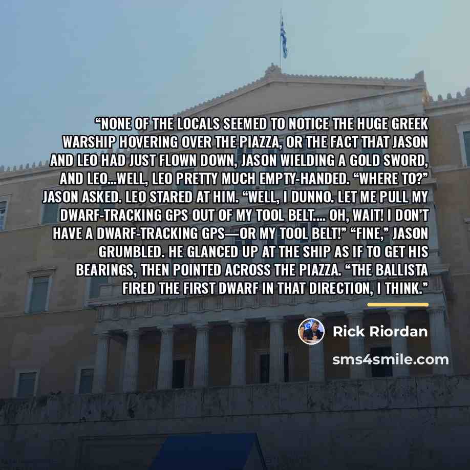 “None of the locals seemed to notice the huge Greek warship hovering over the piazza, or the fact that Jason and Leo had just flown down, Jason wielding a gold sword, and Leo…well, Leo pretty much empty-handed. “Where to?” Jason asked. Leo stared at him. “Well, I dunno. Let me pull my…” quote by Rick Riordan