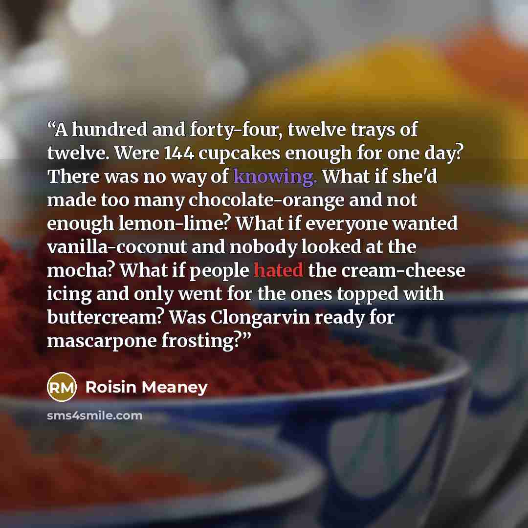 “A hundred and forty-four, twelve trays of twelve. Were 144 cupcakes enough for one day? There was no way of knowing. What if she'd made too many chocolate-orange and not enough lemon-lime? What if everyone wanted vanilla-coconut and nobody looked at the mocha? What if people hated the cream-cheese…” quote by Roisin Meaney