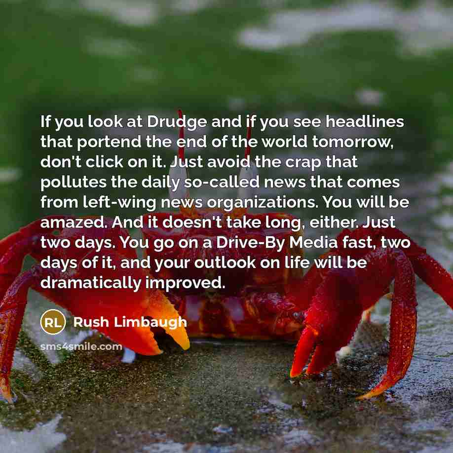 “If you look at Drudge and if you see headlines that portend the end of the world tomorrow, don't click on it. Just avoid the crap that pollutes the daily so-called news that comes from left-wing news organizations. You will be amazed. And it doesn't take long, either. Just two days. You go on a…” quote by Rush Limbaugh