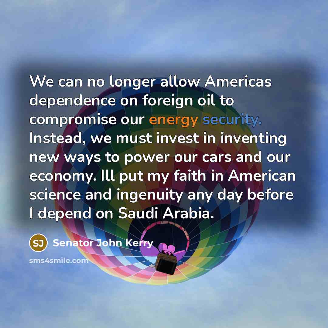“We can no longer allow Americas dependence on foreign oil to compromise our energy security. Instead, we must invest in inventing new ways to power our cars and our economy. Ill put my faith in American science and ingenuity any day before I depend on Saudi Arabia.” quote by Senator John Kerry