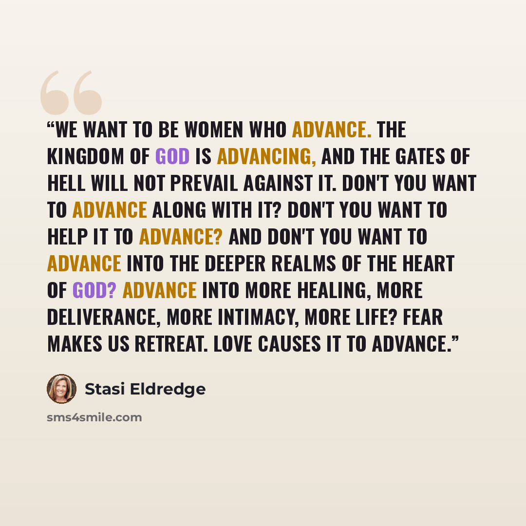 “We want to be women who advance. The kingdom of God is advancing, and the gates of hell will not prevail against it. Don't you want to advance along with it? Don't you want to help it to advance? And don't you want to advance into the deeper realms of the heart of God? Advance into more healing…” quote by Stasi Eldredge