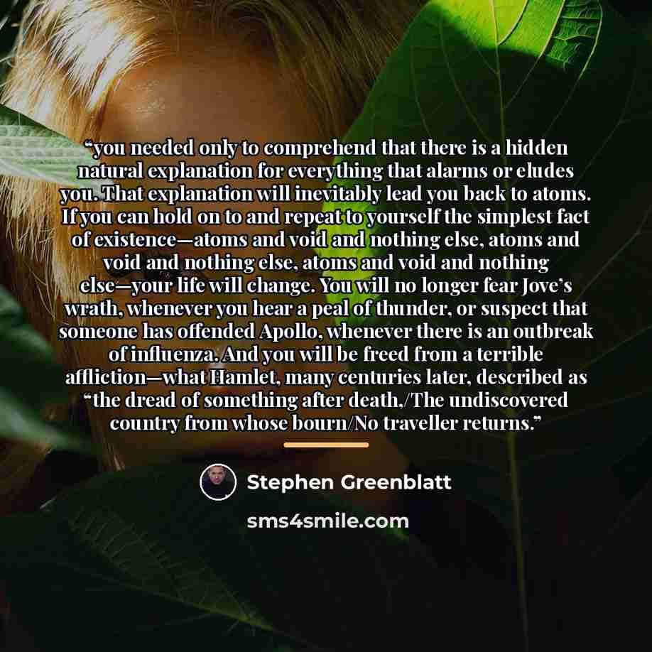 “you needed only to comprehend that there is a hidden natural explanation for everything that alarms or eludes you. That explanation will inevitably lead you back to atoms. If you can hold on to and repeat to yourself the simplest fact of existence—atoms and void and nothing else, atoms and void…” quote by Stephen Greenblatt