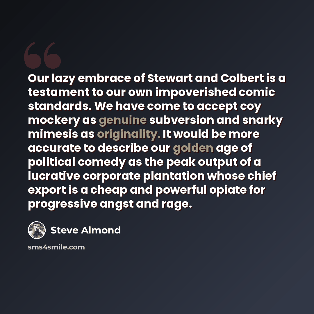 “Our lazy embrace of Stewart and Colbert is a testament to our own impoverished comic standards. We have come to accept coy mockery as genuine subversion and snarky mimesis as originality. It would be more accurate to describe our golden age of political comedy as the peak output of a lucrative…” quote by Steve Almond