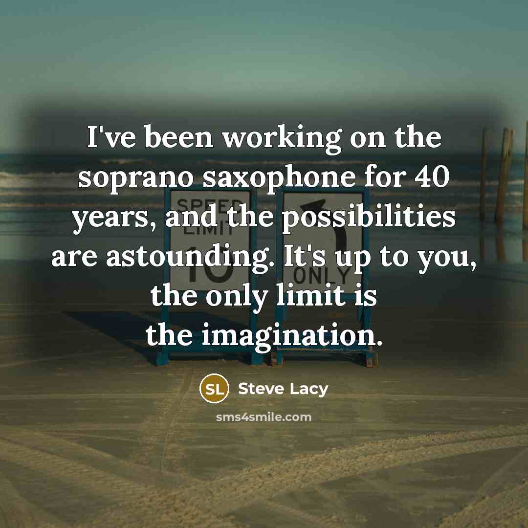 “I've been working on the soprano saxophone for 40 years, and the possibilities are astounding. It's up to you, the only limit is the imagination.” quote by Steve Lacy