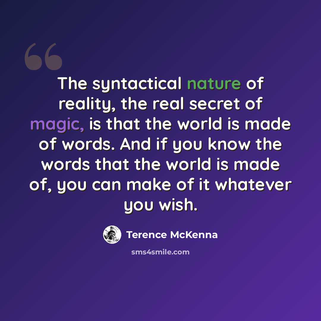 “The syntactical nature of reality, the real secret of magic, is that the world is made of words. And if you know the words that the world is made of, you can make of it whatever you wish.” quote by Terence McKenna