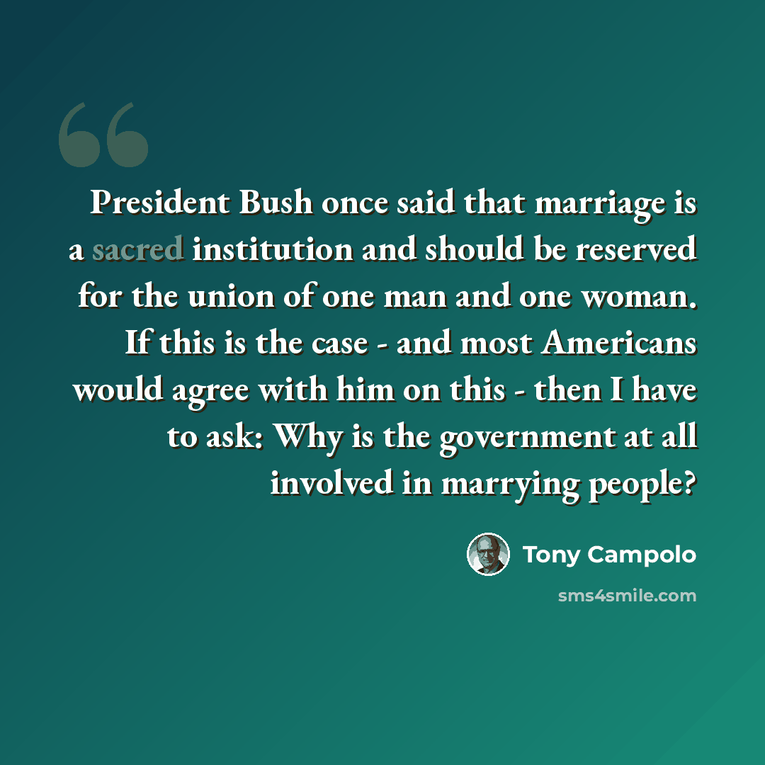 “President Bush once said that marriage is a sacred institution and should be reserved for the union of one man and one woman. If this is the case - and most Americans would agree with him on this - then I have to ask: Why is the government at all involved in marrying people?” quote by Tony Campolo