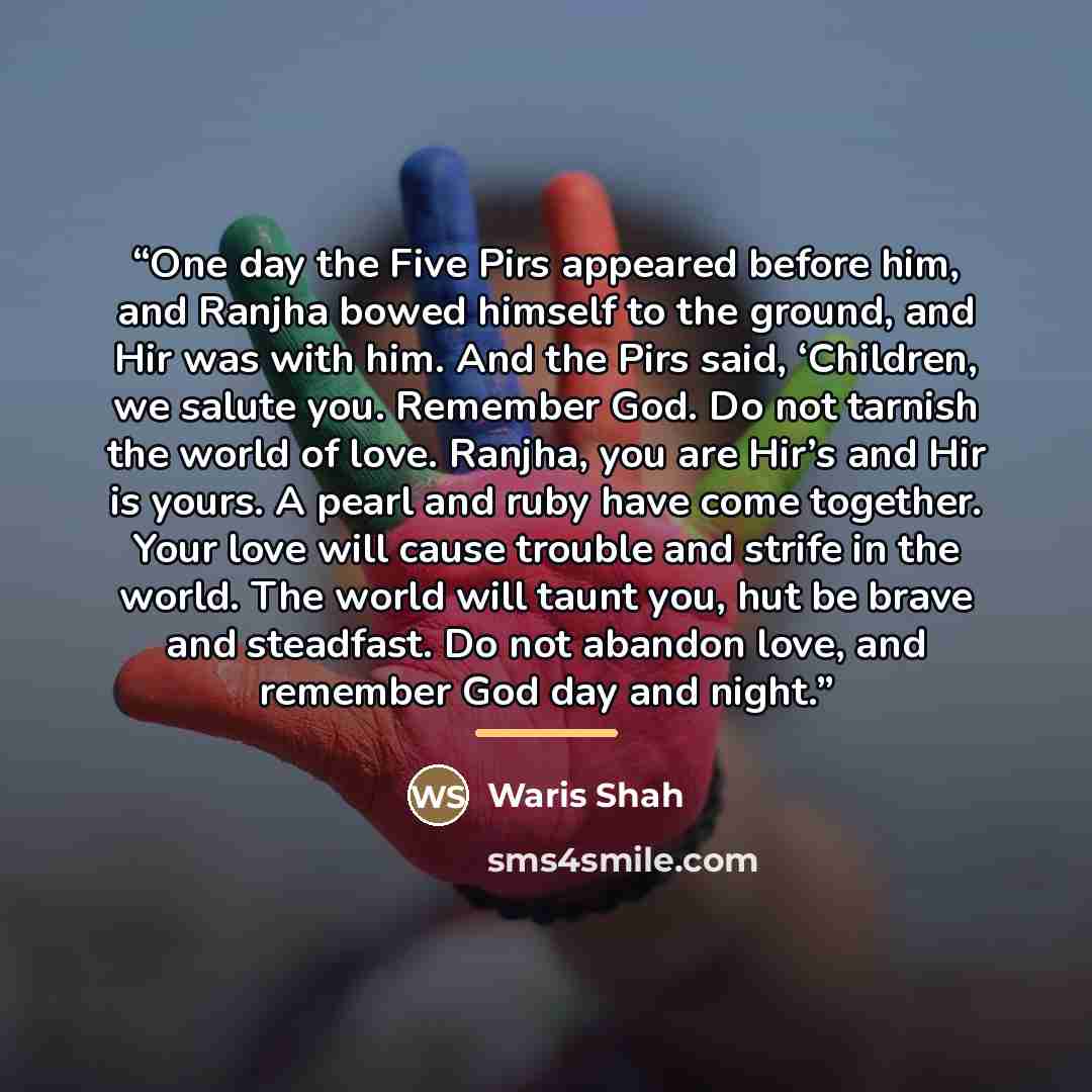 “One day the Five Pirs appeared before him, and Ranjha bowed himself to the ground, and Hir was with him. And the Pirs said, ‘Children, we salute you. Remember God. Do not tarnish the world of love. Ranjha, you are Hir’s and Hir is yours. A pearl and ruby have come together. Your love will cause…” quote by Waris Shah