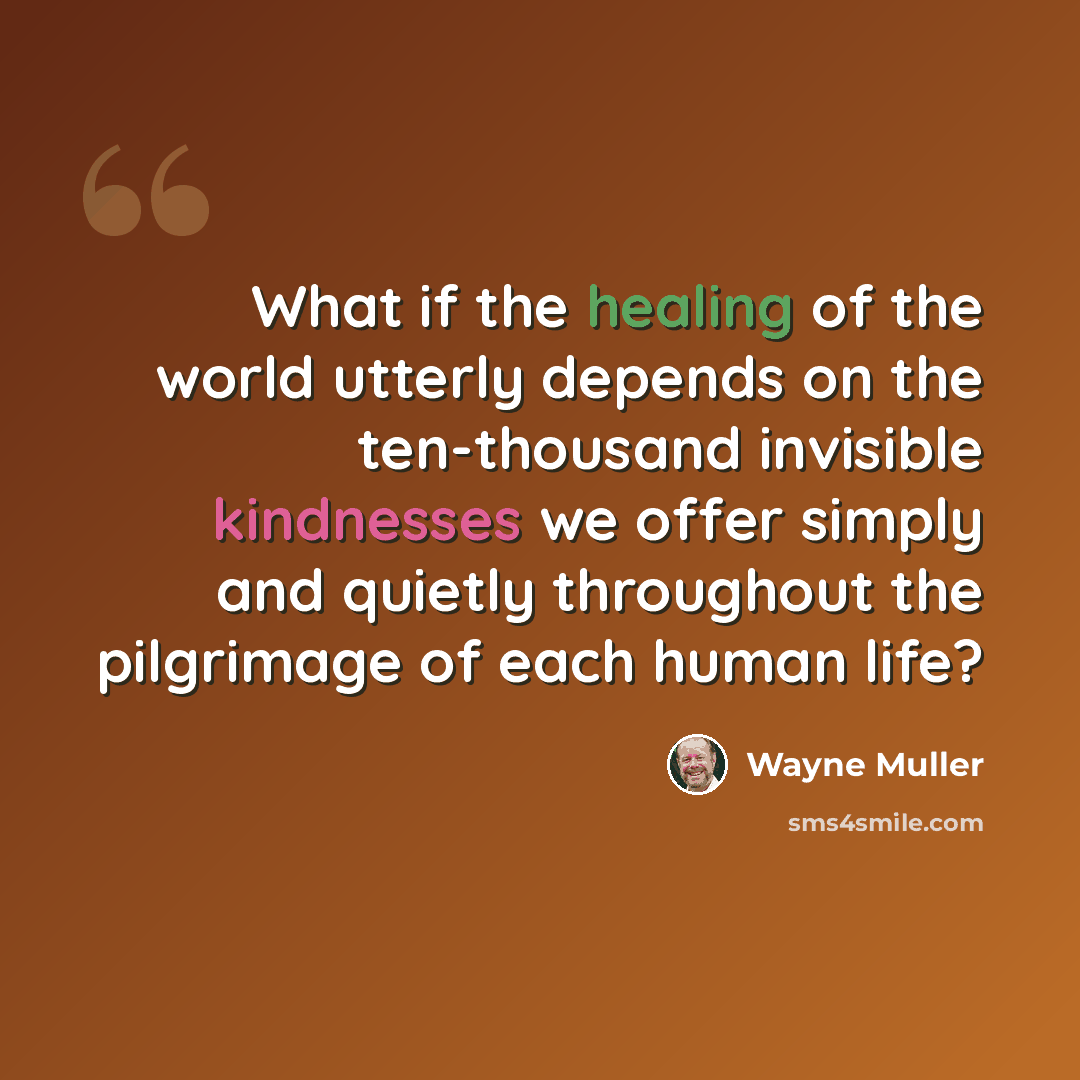 “What if the healing of the world utterly depends on the ten-thousand invisible kindnesses we offer simply and quietly throughout the pilgrimage of each human life?” quote by Wayne Muller