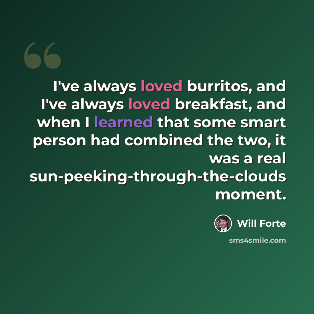 “I've always loved burritos, and I've always loved breakfast, and when I learned that some smart person had combined the two, it was a real sun-peeking-through-the-clouds moment.” quote by Will Forte