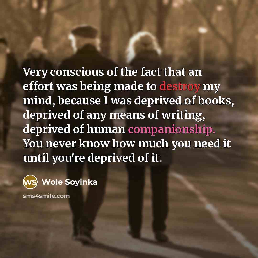 “Very conscious of the fact that an effort was being made to destroy my mind, because I was deprived of books, deprived of any means of writing, deprived of human companionship. You never know how much you need it until you're deprived of it.” quote by Wole Soyinka