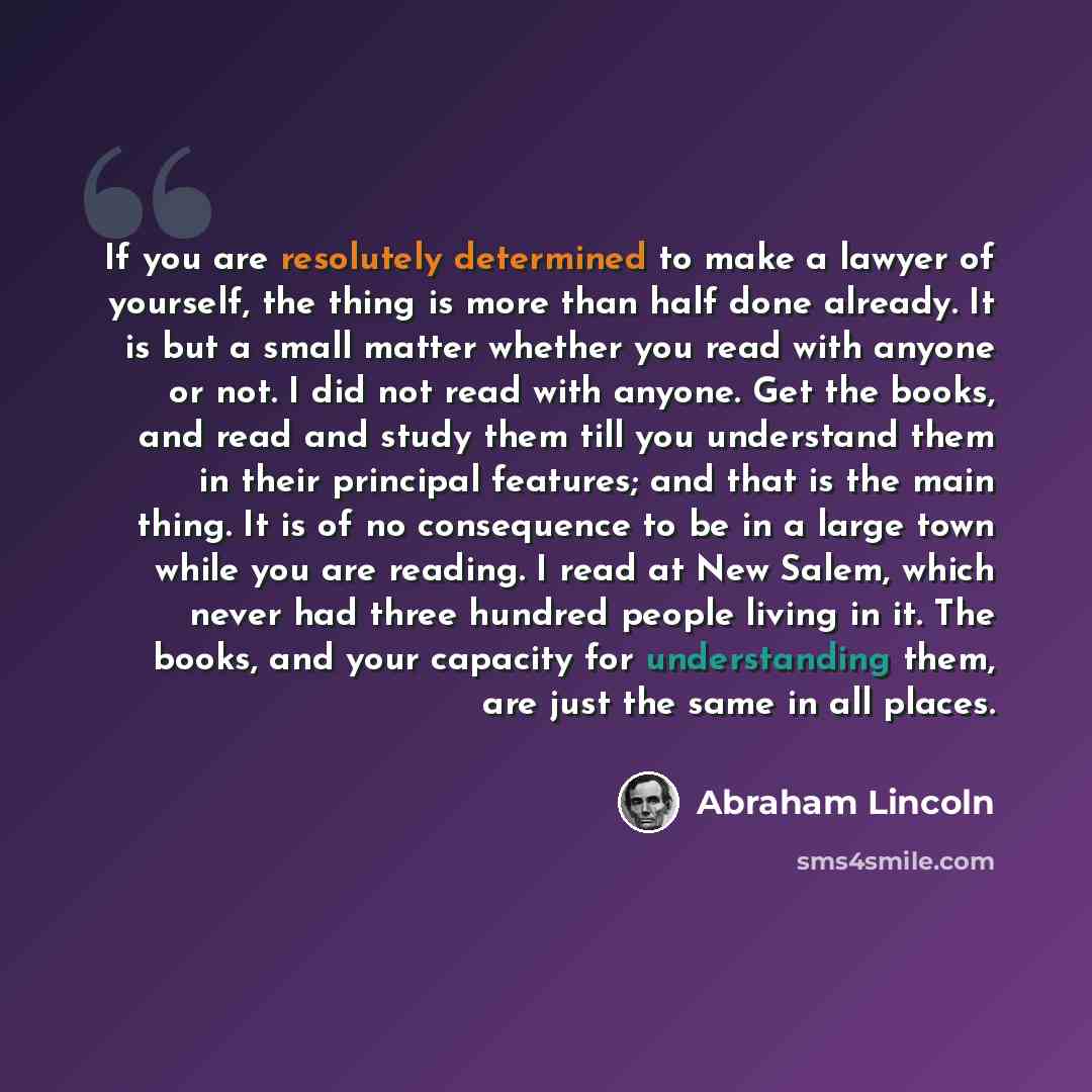 “If you are resolutely determined to make a lawyer of yourself, the thing is more than half done already. It is but a small matter whether you read with anyone or not. I did not read with anyone. Get the books, and read and study them till you understand them in their principal features; and that…” quote by Abraham Lincoln