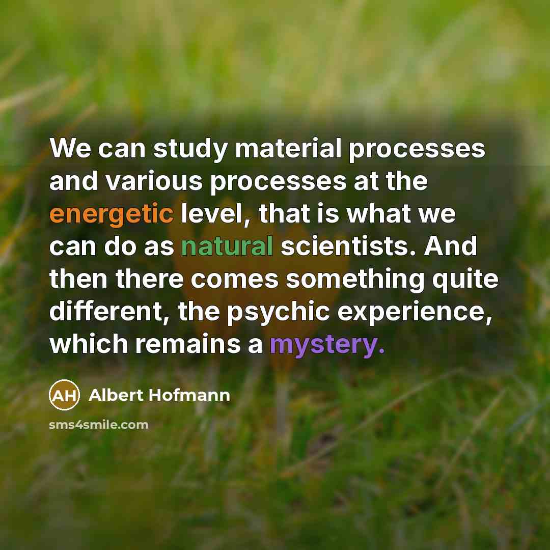 “We can study material processes and various processes at the energetic level, that is what we can do as natural scientists. And then there comes something quite different, the psychic experience, which remains a mystery.” quote by Albert Hofmann