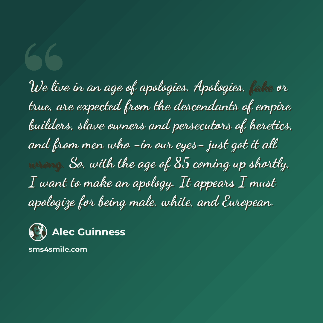 “We live in an age of apologies. Apologies, fake or true, are expected from the descendants of empire builders, slave owners and persecutors of heretics, and from men who -in our eyes- just got it all wrong. So, with the age of 85 coming up shortly, I want to make an apology. It appears I must…” quote by Alec Guinness