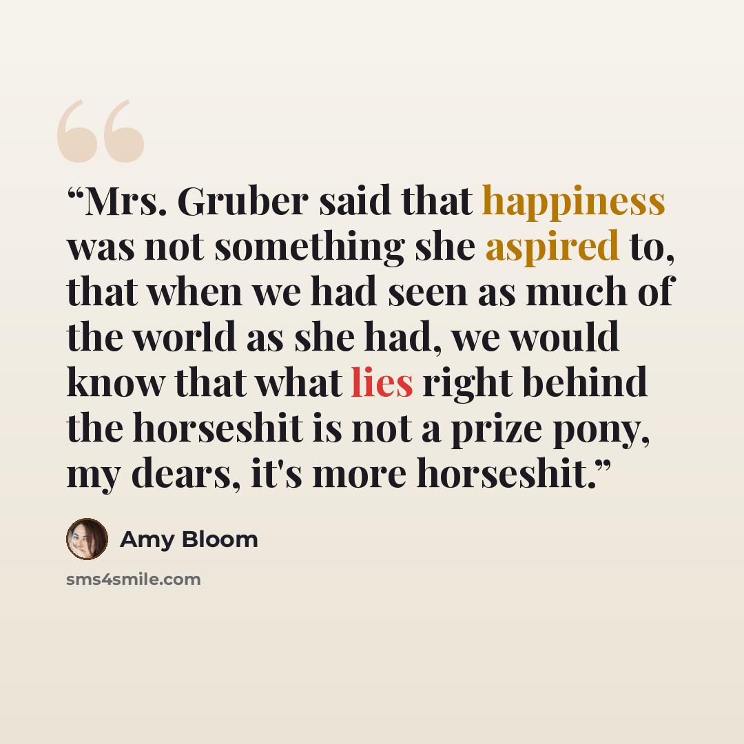 “Mrs. Gruber said that happiness was not something she aspired to, that when we had seen as much of the world as she had, we would know that what lies right behind the horseshit is not a prize pony, my dears, it's more horseshit.” quote by Amy Bloom