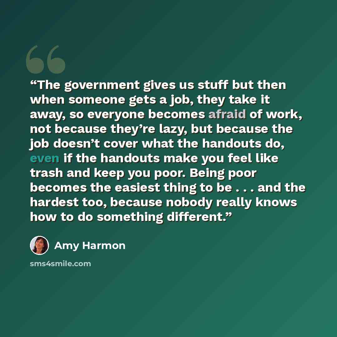 “The government gives us stuff but then when someone gets a job, they take it away, so everyone becomes afraid of work, not because they’re lazy, but because the job doesn’t cover what the handouts do, even if the handouts make you feel like trash and keep you poor. Being poor becomes the easiest…” quote by Amy Harmon