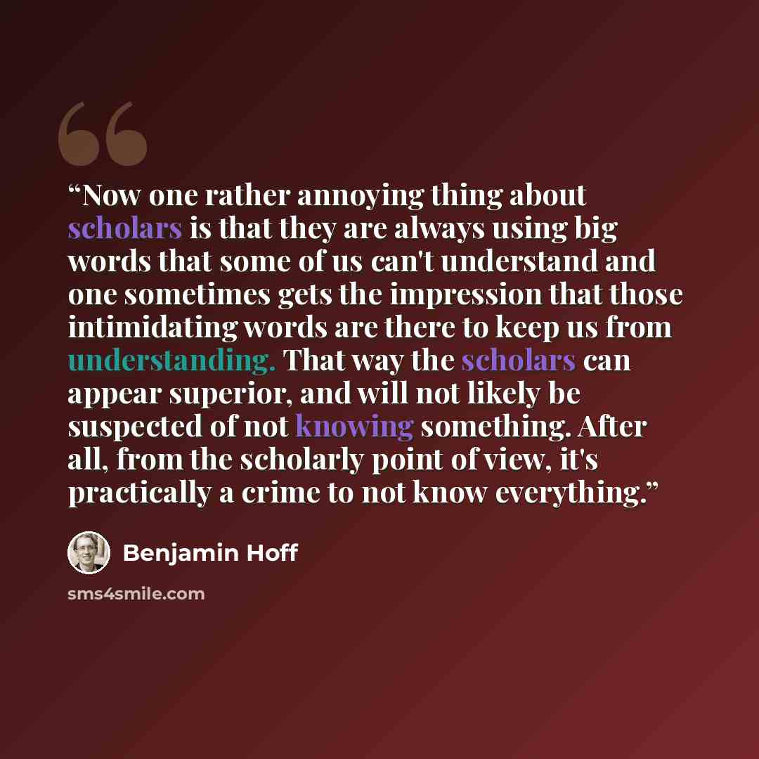 “Now one rather annoying thing about scholars is that they are always using big words that some of us can't understand and one sometimes gets the impression that those intimidating words are there to keep us from understanding. That way the scholars can appear superior, and will not likely be…” quote by Benjamin Hoff