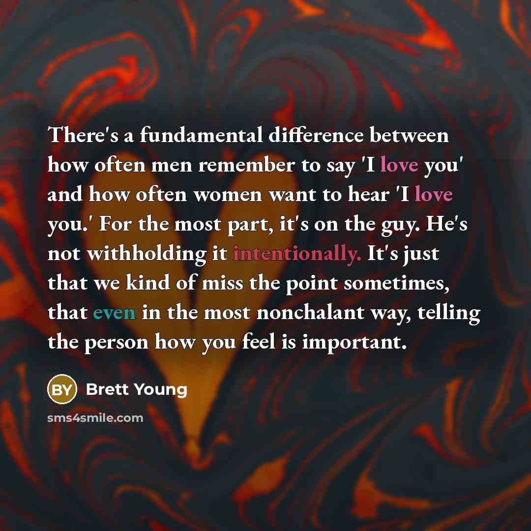 “There's a fundamental difference between how often men remember to say 'I love you' and how often women want to hear 'I love you.' For the most part, it's on the guy. He's not withholding it intentionally. It's just that we kind of miss the point sometimes, that even in the most nonchalant way…” quote by Brett Young