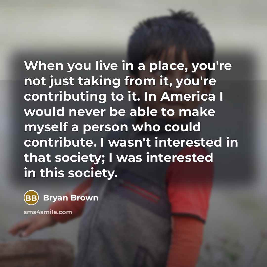 “When you live in a place, you're not just taking from it, you're contributing to it. In America I would never be able to make myself a person who could contribute. I wasn't interested in that society; I was interested in this society.” quote by Bryan Brown