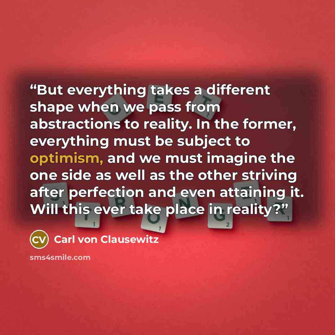 “But everything takes a different shape when we pass from abstractions to reality. In the former, everything must be subject to optimism, and we must imagine the one side as well as the other striving after perfection and even attaining it. Will this ever take place in reality?” quote by Carl von Clausewitz