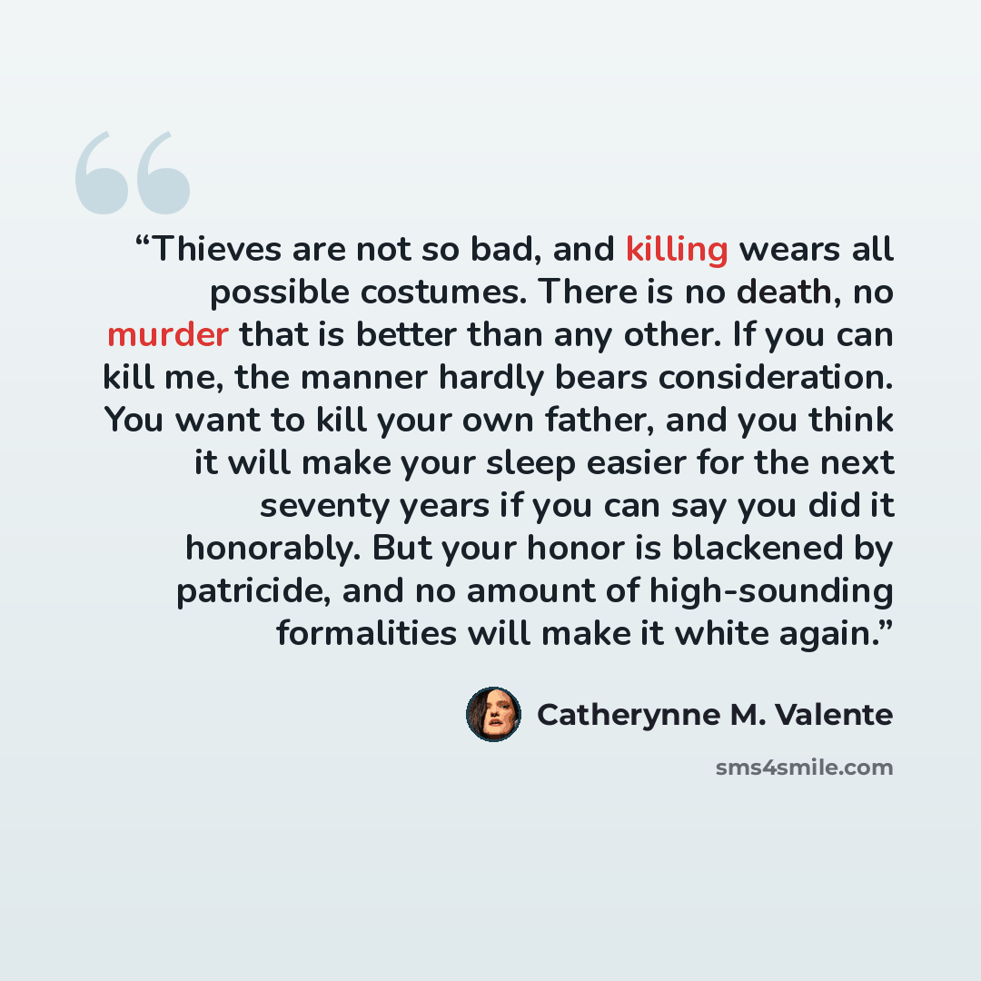 “Thieves are not so bad, and killing wears all possible costumes. There is no death, no murder that is better than any other. If you can kill me, the manner hardly bears consideration. You want to kill your own father, and you think it will make your sleep easier for the next seventy years if you…” quote by Catherynne M. Valente