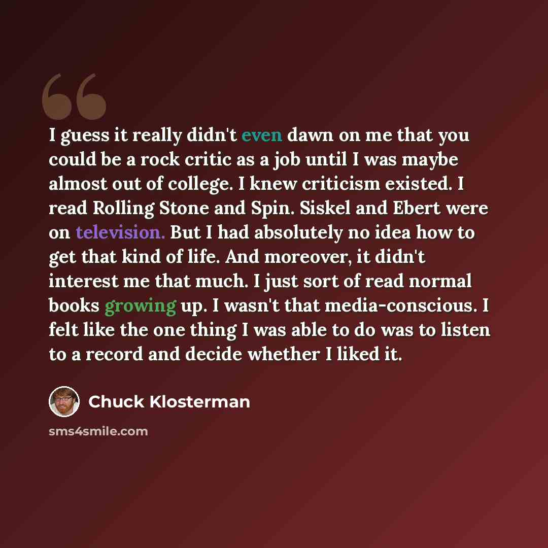 “I guess it really didn't even dawn on me that you could be a rock critic as a job until I was maybe almost out of college. I knew criticism existed. I read Rolling Stone and Spin. Siskel and Ebert were on television. But I had absolutely no idea how to get that kind of life. And moreover, it…” quote by Chuck Klosterman