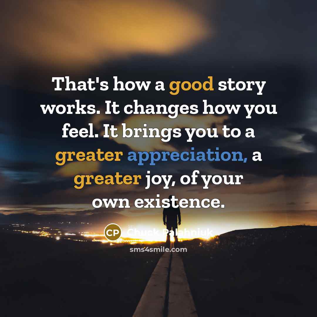 “That's how a good story works. It changes how you feel. It brings you to a greater appreciation, a greater joy, of your own existence.” quote by Chuck Palahniuk