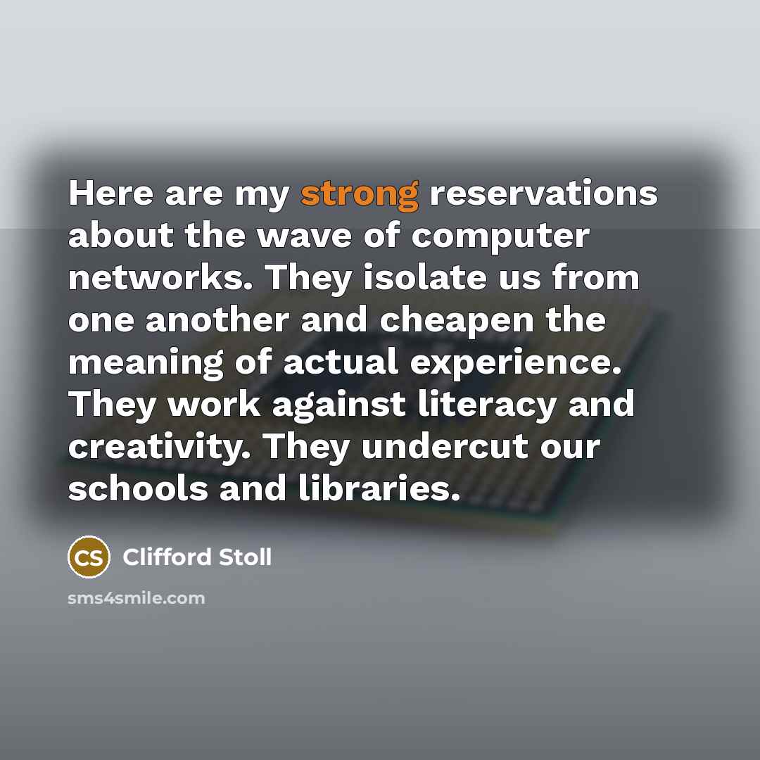 “Here are my strong reservations about the wave of computer networks. They isolate us from one another and cheapen the meaning of actual experience. They work against literacy and creativity. They undercut our schools and libraries.” quote by Clifford Stoll