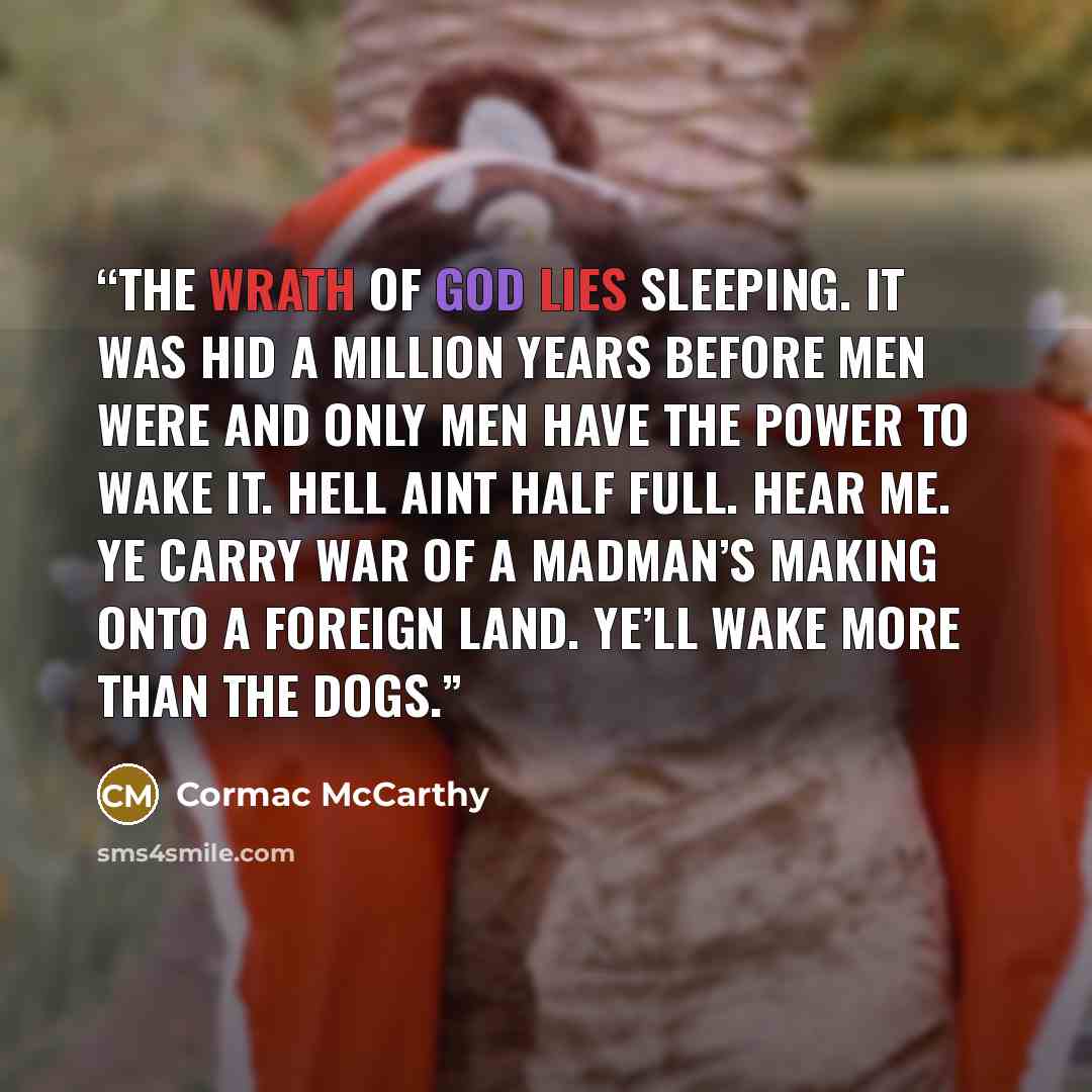 “The wrath of God lies sleeping. It was hid a million years before men were and only men have the power to wake it. Hell aint half full. Hear me. Ye carry war of a madman’s making onto a foreign land. Ye’ll wake more than the dogs.” quote by Cormac McCarthy