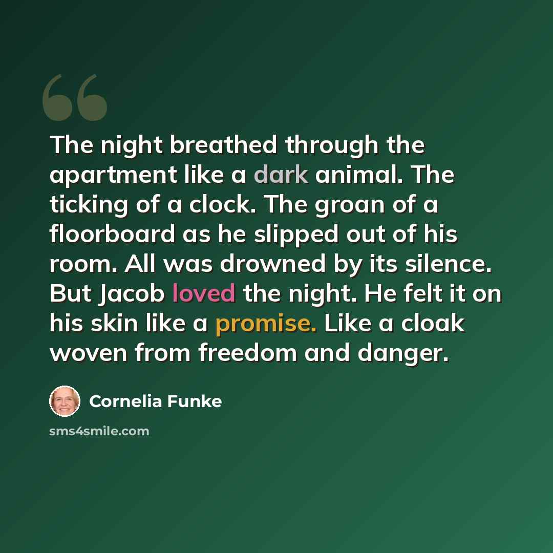 “The night breathed through the apartment like a dark animal. The ticking of a clock. The groan of a floorboard as he slipped out of his room. All was drowned by its silence. But Jacob loved the night. He felt it on his skin like a promise. Like a cloak woven from freedom and danger.” quote by Cornelia Funke