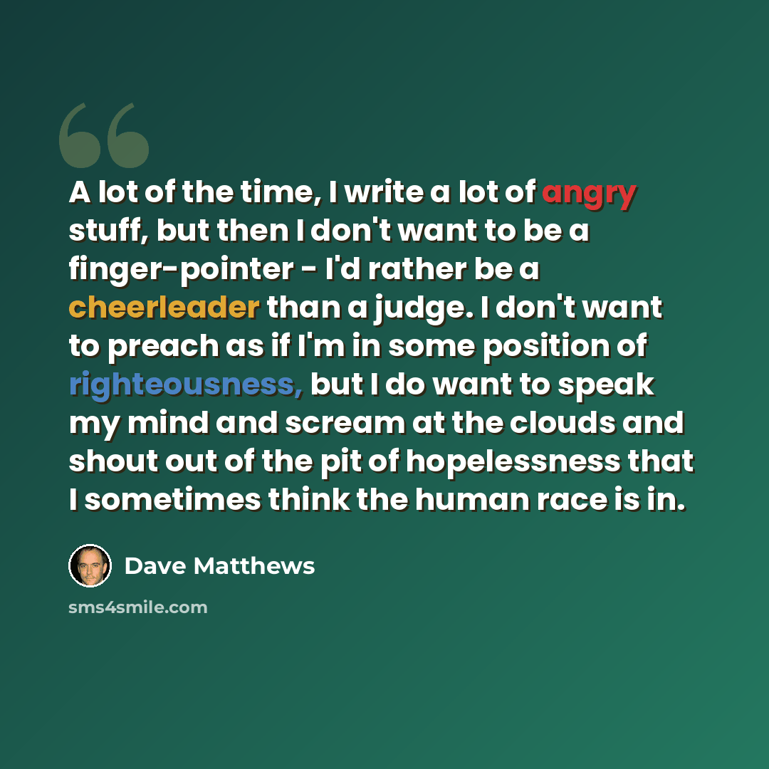 “A lot of the time, I write a lot of angry stuff, but then I don't want to be a finger-pointer - I'd rather be a cheerleader than a judge. I don't want to preach as if I'm in some position of righteousness, but I do want to speak my mind and scream at the clouds and shout out of the pit of…” quote by Dave Matthews