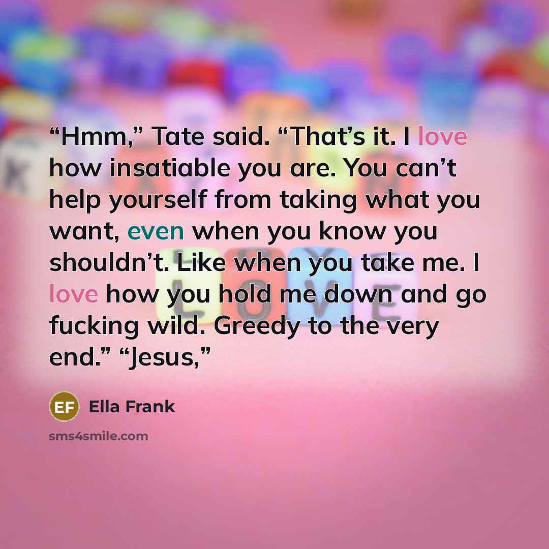 “Hmm,” Tate said. “That’s it. I love how insatiable you are. You can’t help yourself from taking what you want, even when you know you shouldn’t. Like when you take me. I love how you hold me down and go fucking wild. Greedy to the very end.” “Jesus,” quote by Ella Frank