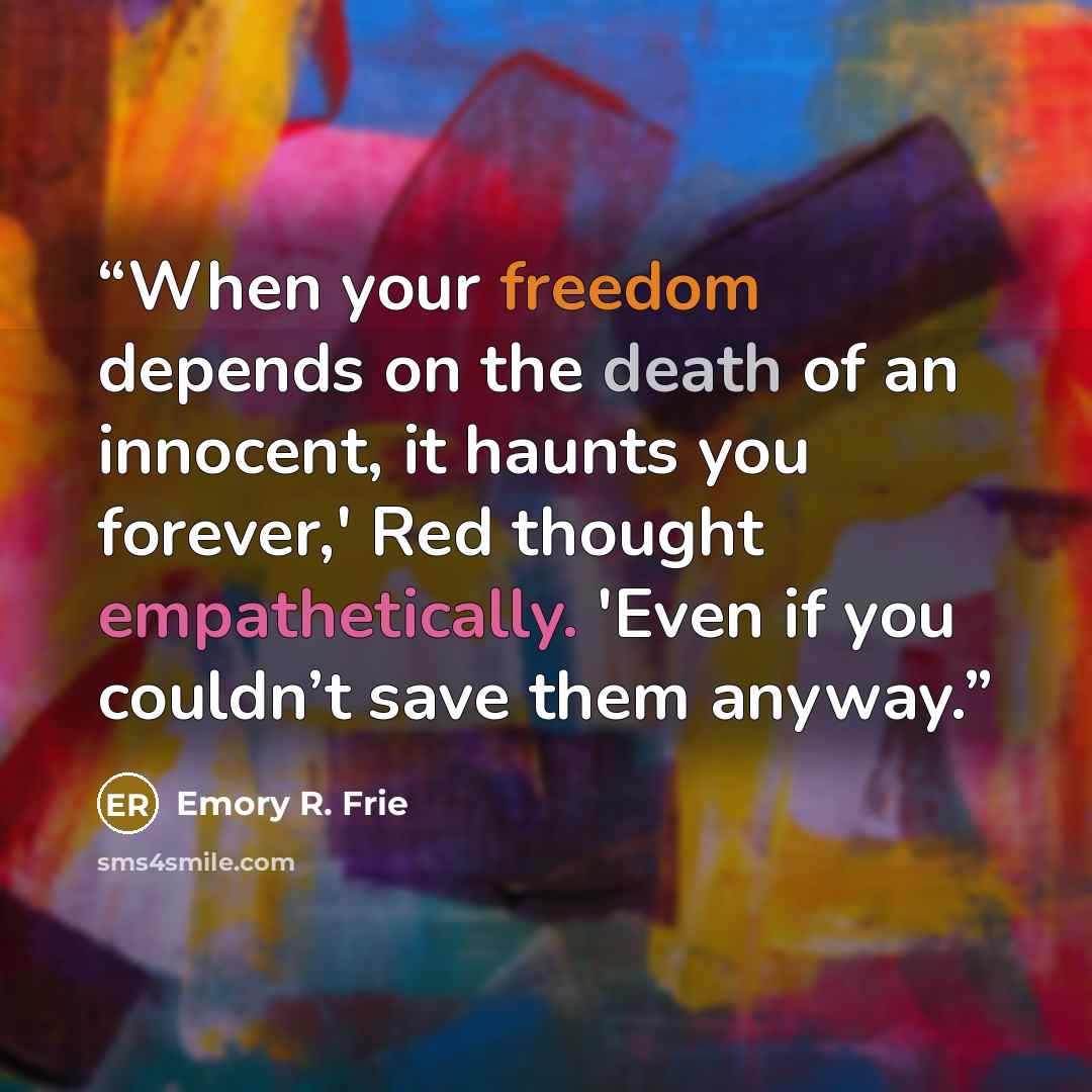 “When your freedom depends on the death of an innocent, it haunts you forever,' Red thought empathetically. 'Even if you couldn’t save them anyway.” quote by Emory R. Frie