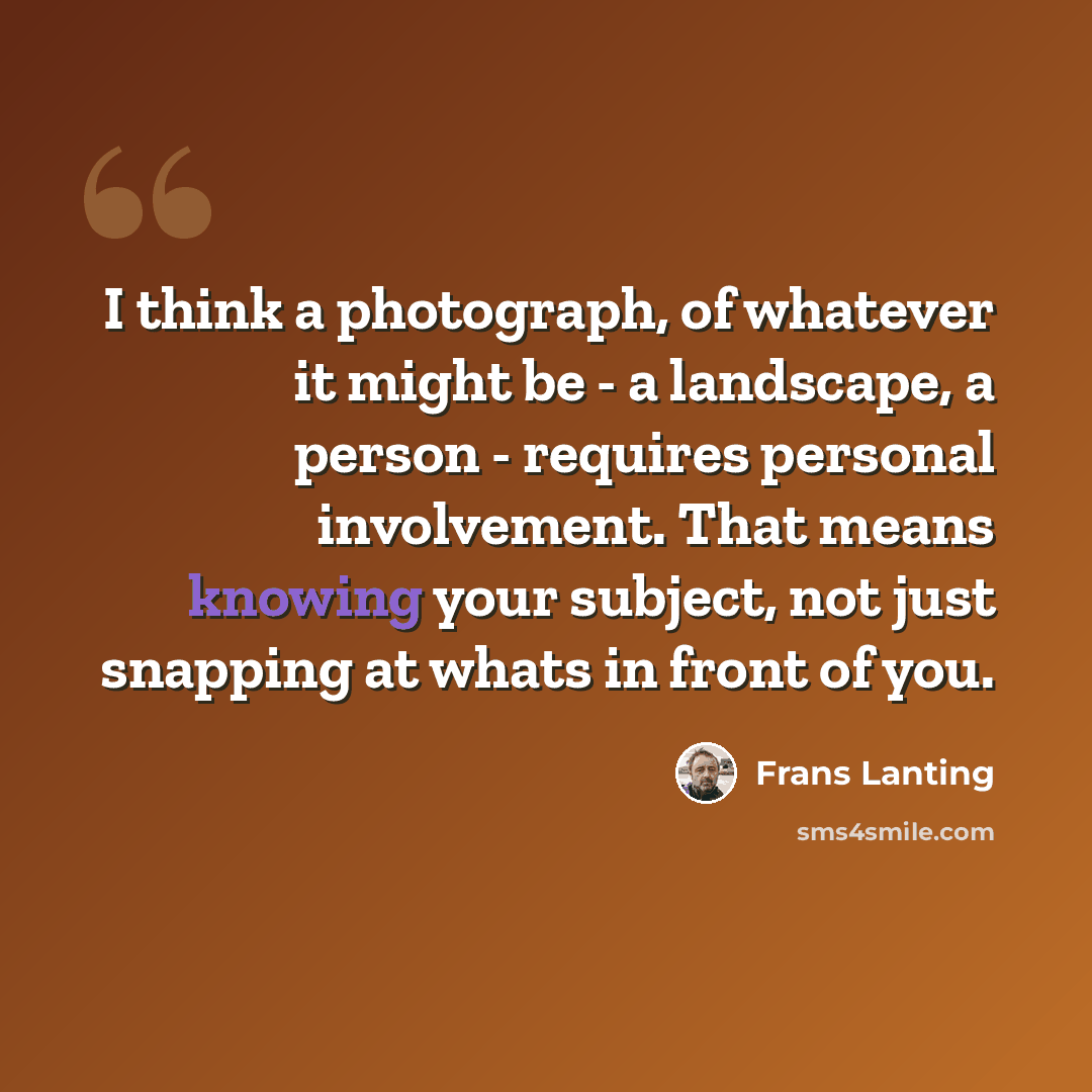 “I think a photograph, of whatever it might be - a landscape, a person - requires personal involvement. That means knowing your subject, not just snapping at whats in front of you.” quote by Frans Lanting