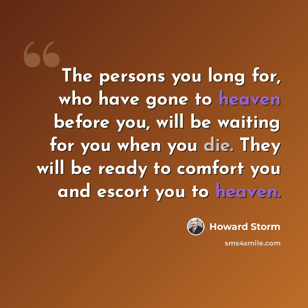 “The persons you long for, who have gone to heaven before you, will be waiting for you when you die. They will be ready to comfort you and escort you to heaven.” quote by Howard Storm