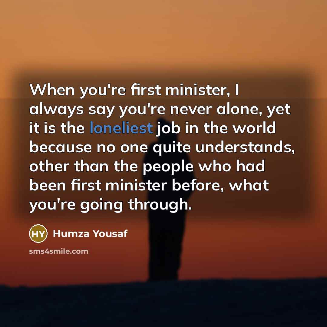 “When you're first minister, I always say you're never alone, yet it is the loneliest job in the world because no one quite understands, other than the people who had been first minister before, what you're going through.” quote by Humza Yousaf