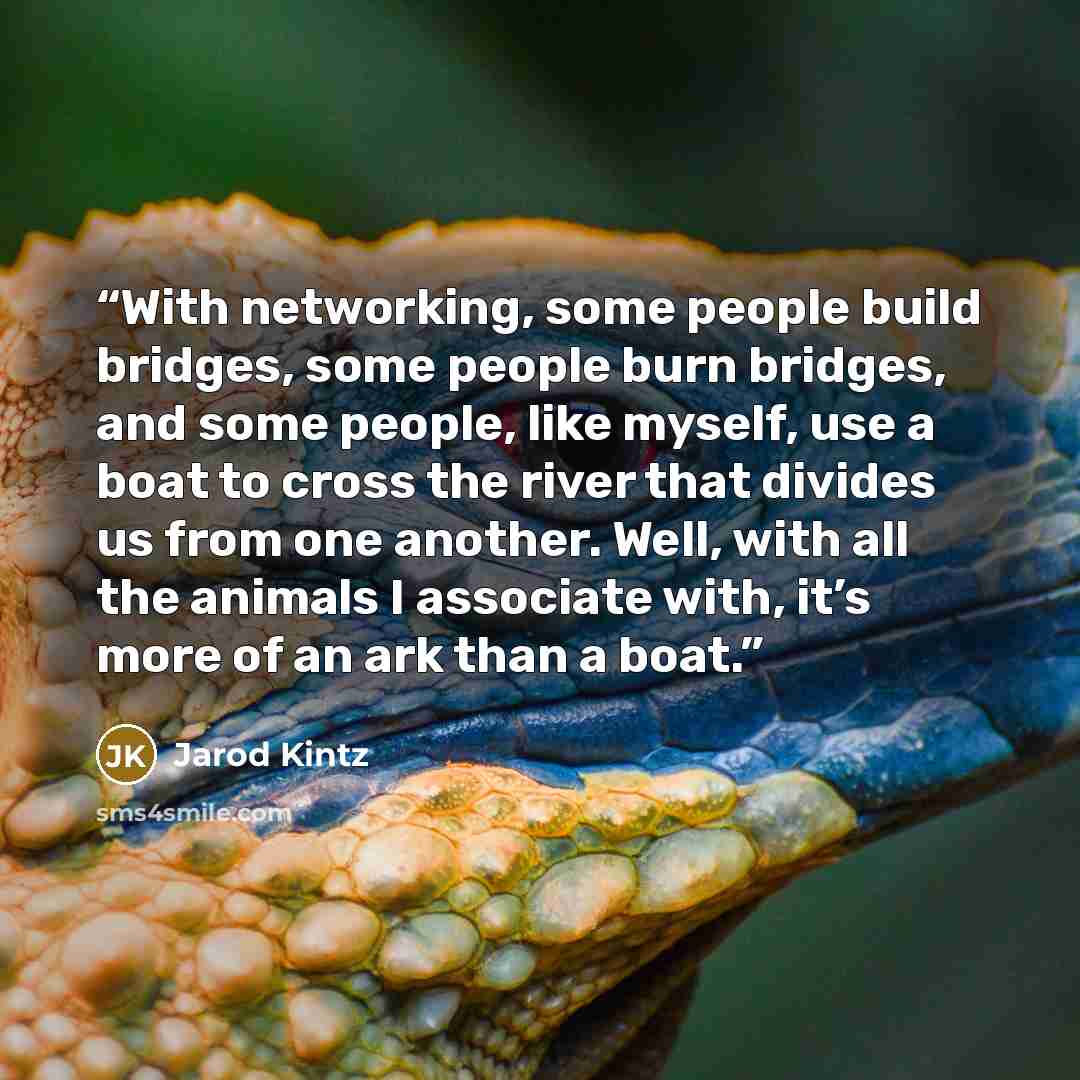 “With networking, some people build bridges, some people burn bridges, and some people, like myself, use a boat to cross the river that divides us from one another. Well, with all the animals I associate with, it’s more of an ark than a boat.” quote by Jarod Kintz