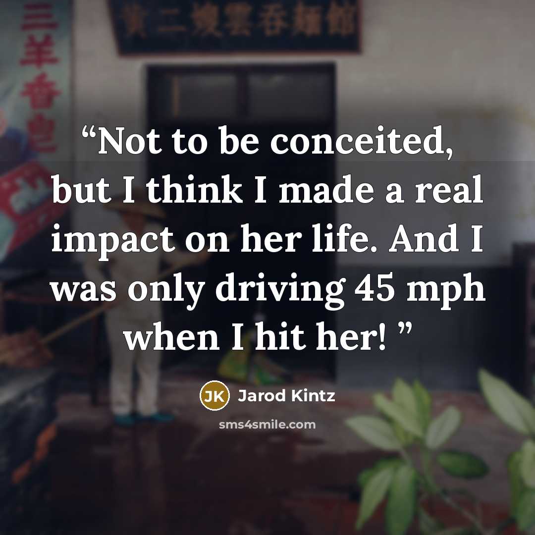 “Not to be conceited, but I think I made a real impact on her life. And I was only driving 45 mph when I hit her!” quote by Jarod Kintz