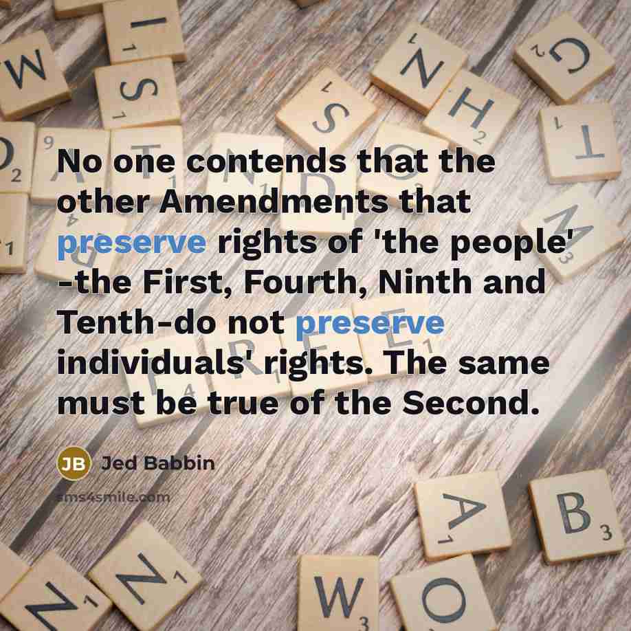 “No one contends that the other Amendments that preserve rights of 'the people' -the First, Fourth, Ninth and Tenth-do not preserve individuals' rights. The same must be true of the Second.” quote by Jed Babbin