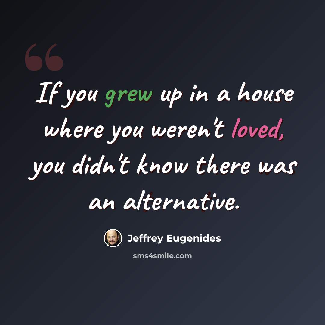 “If you grew up in a house where you weren't loved, you didn't know there was an alternative.” quote by Jeffrey Eugenides